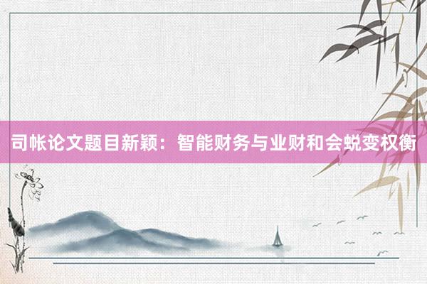 司帐论文题目新颖：智能财务与业财和会蜕变权衡