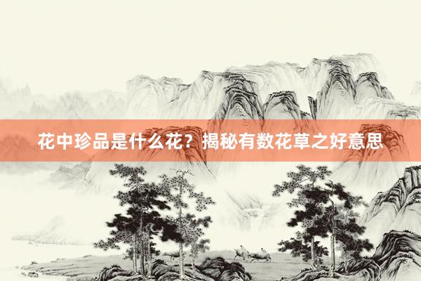 花中珍品是什么花？揭秘有数花草之好意思